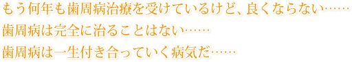 もう何年も歯周病治療を受けているけど、良くならない……。歯周病は完全に治ることはない……。歯周病は一生付き合っていく病気だ……。